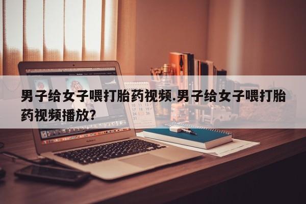 堕胎药怎么购买男子给女子喂打胎药视频.男子给女子喂打胎药视频播放？