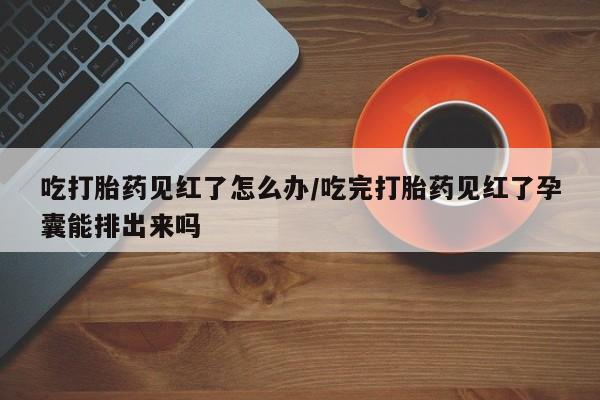 堕胎药怎么购买吃打胎药见红了怎么办/吃完打胎药见红了孕囊能排出来吗
