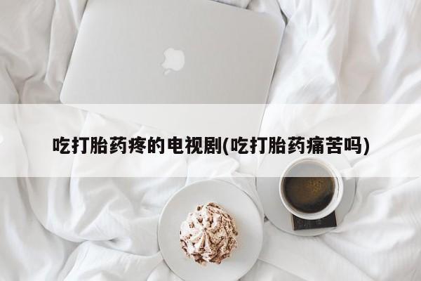 堕胎药怎么购买吃打胎药疼的电视剧(吃打胎药痛苦吗)