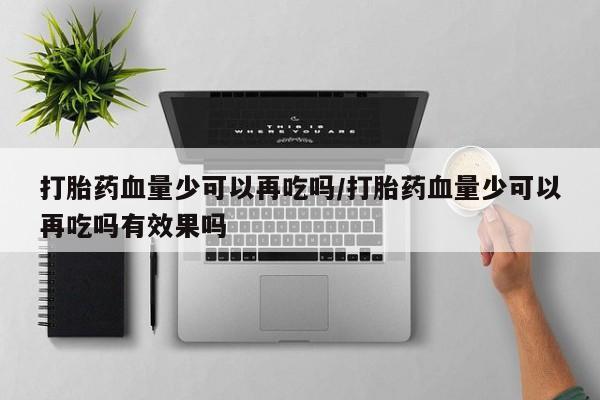 堕胎药怎么购买打胎药血量少可以再吃吗/打胎药血量少可以再吃吗有效果吗