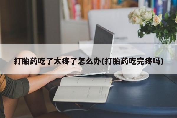 堕胎药怎么购买打胎药吃了太疼了怎么办(打胎药吃完疼吗)