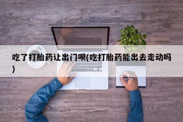 堕胎药怎么购买吃了打胎药让出门呗(吃打胎药能出去走动吗)