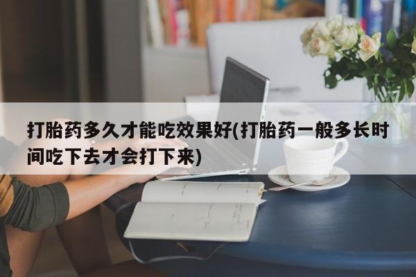 堕胎药怎么购买打胎药多久才能吃效果好(打胎药一般多长时间吃下去才会打下来)