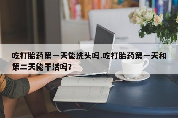 堕胎药怎么购买吃打胎药第一天能洗头吗.吃打胎药第一天和第二天能干活吗？