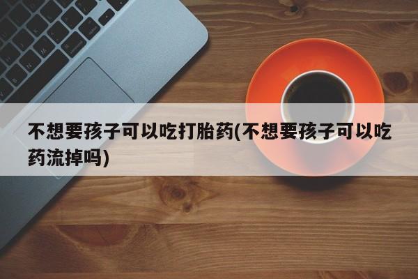 堕胎药怎么购买不想要孩子可以吃打胎药(不想要孩子可以吃药流掉吗)