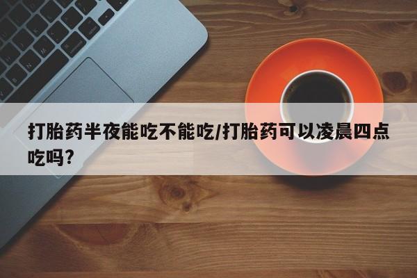 堕胎药怎么购买打胎药半夜能吃不能吃/打胎药可以凌晨四点吃吗?