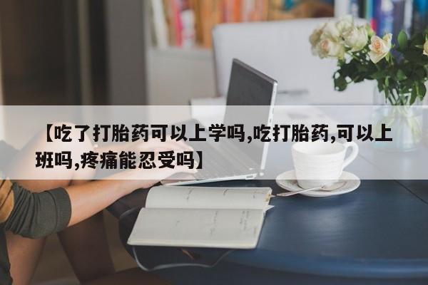堕胎药怎么购买【吃了打胎药可以上学吗,吃打胎药,可以上班吗,疼痛能忍受吗】