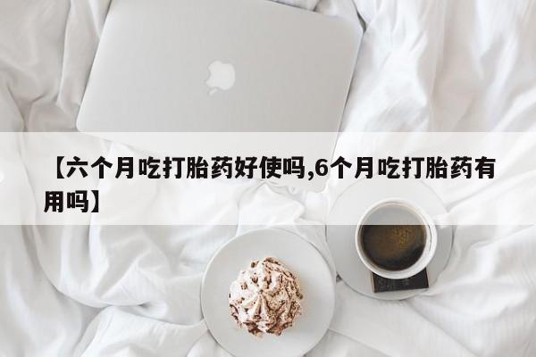 堕胎药怎么购买【六个月吃打胎药好使吗,6个月吃打胎药有用吗】