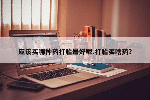 堕胎药怎么购买应该买哪种药打胎最好呢.打胎买啥药？