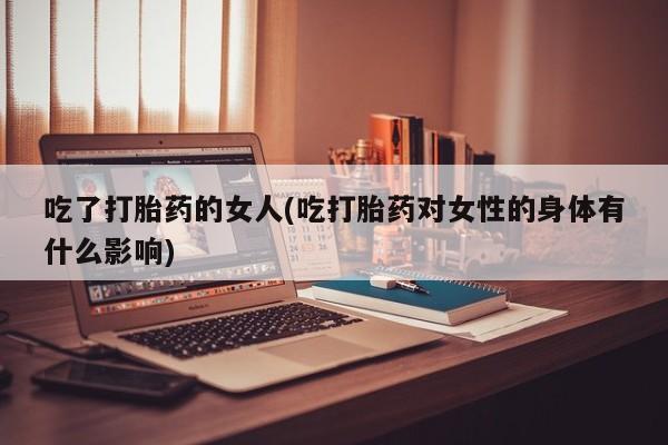 堕胎药怎么购买吃了打胎药的女人(吃打胎药对女性的身体有什么影响)