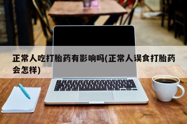 堕胎药怎么购买正常人吃打胎药有影响吗(正常人误食打胎药会怎样)