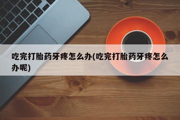堕胎药怎么购买吃完打胎药牙疼怎么办(吃完打胎药牙疼怎么办呢)