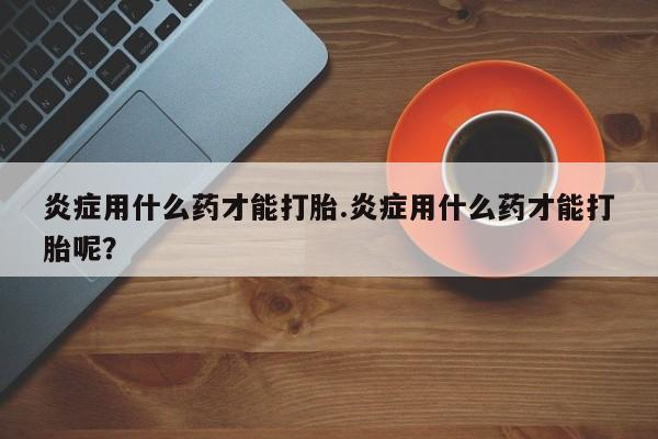 堕胎药怎么购买炎症用什么药才能打胎.炎症用什么药才能打胎呢？