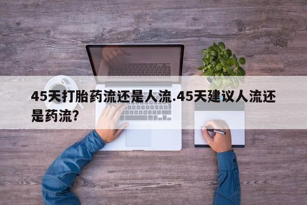 堕胎药怎么购买45天打胎药流还是人流.45天建议人流还是药流？
