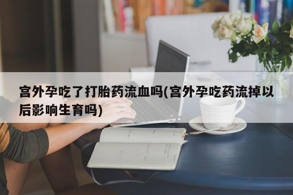 堕胎药怎么购买宫外孕吃了打胎药流血吗(宫外孕吃药流掉以后影响生育吗)