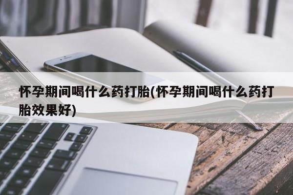 堕胎药怎么购买怀孕期间喝什么药打胎(怀孕期间喝什么药打胎效果好)