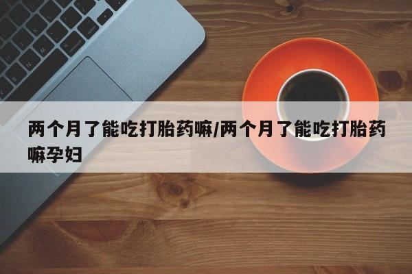堕胎药怎么购买两个月了能吃打胎药嘛/两个月了能吃打胎药嘛孕妇