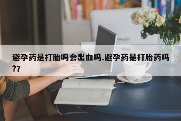 堕胎药怎么购买避孕药是打胎吗会出血吗.避孕药是打胎药吗?？