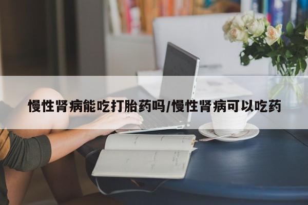 堕胎药怎么购买慢性肾病能吃打胎药吗/慢性肾病可以吃药