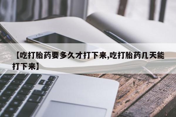 堕胎药怎么购买【吃打胎药要多久才打下来,吃打胎药几天能打下来】