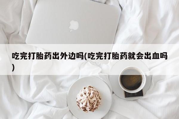 堕胎药怎么购买吃完打胎药出外边吗(吃完打胎药就会出血吗)