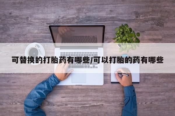 堕胎药怎么购买可替换的打胎药有哪些/可以打胎的药有哪些