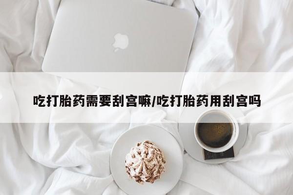 堕胎药怎么购买吃打胎药需要刮宫嘛/吃打胎药用刮宫吗