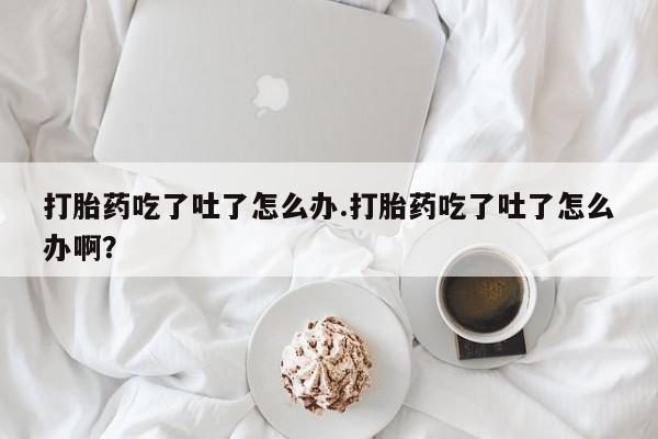 堕胎药怎么购买打胎药吃了吐了怎么办.打胎药吃了吐了怎么办啊？