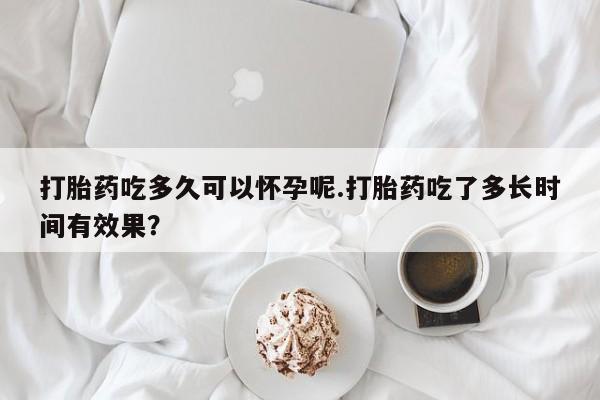 堕胎药怎么购买打胎药吃多久可以怀孕呢.打胎药吃了多长时间有效果？