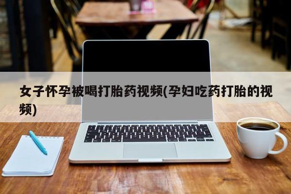 堕胎药怎么购买女子怀孕被喝打胎药视频(孕妇吃药打胎的视频)