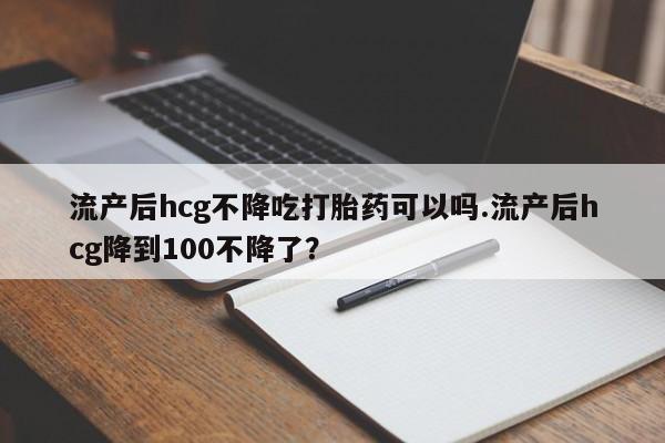 堕胎药怎么购买流产后hcg不降吃打胎药可以吗.流产后hcg降到100不降了？