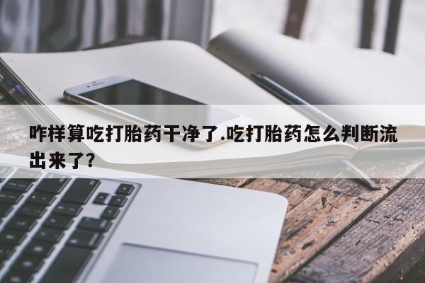 堕胎药怎么购买咋样算吃打胎药干净了.吃打胎药怎么判断流出来了？
