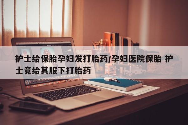堕胎药怎么购买护士给保胎孕妇发打胎药/孕妇医院保胎 护士竟给其服下打胎药