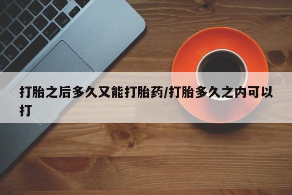 堕胎药怎么购买打胎之后多久又能打胎药/打胎多久之内可以打
