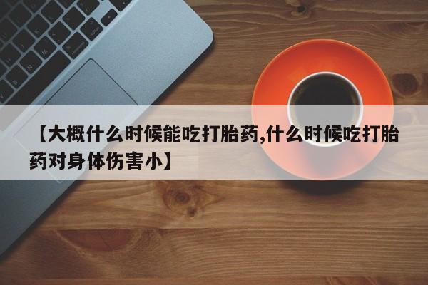 堕胎药怎么购买【大概什么时候能吃打胎药,什么时候吃打胎药对身体伤害小】