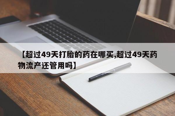 堕胎药怎么购买【超过49天打胎的药在哪买,超过49天药物流产还管用吗】