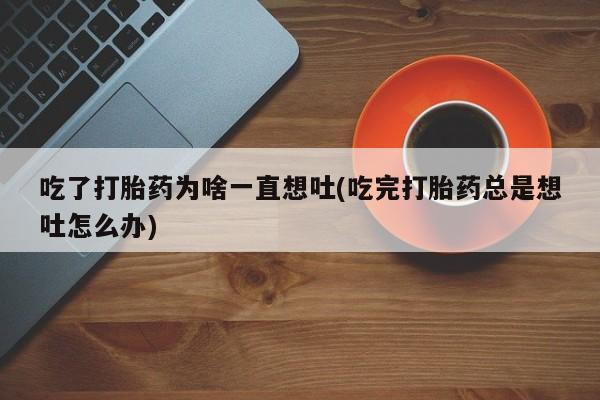 堕胎药怎么购买吃了打胎药为啥一直想吐(吃完打胎药总是想吐怎么办)