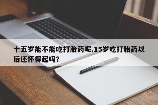 堕胎药怎么购买十五岁能不能吃打胎药呢.15岁吃打胎药以后还怀得起吗？