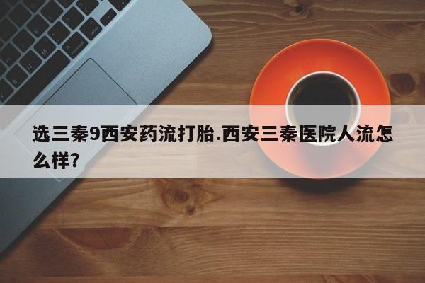 堕胎药怎么购买选三秦9西安药流打胎.西安三秦医院人流怎么样？