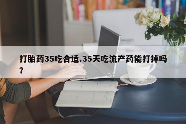 堕胎药怎么购买打胎药35吃合适.35天吃流产药能打掉吗？