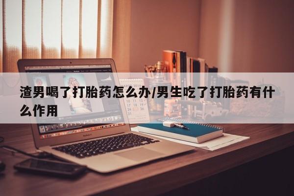 堕胎药怎么购买渣男喝了打胎药怎么办/男生吃了打胎药有什么作用