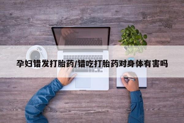堕胎药怎么购买孕妇错发打胎药/错吃打胎药对身体有害吗
