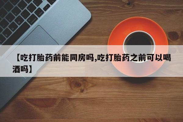 堕胎药怎么购买【吃打胎药前能同房吗,吃打胎药之前可以喝酒吗】