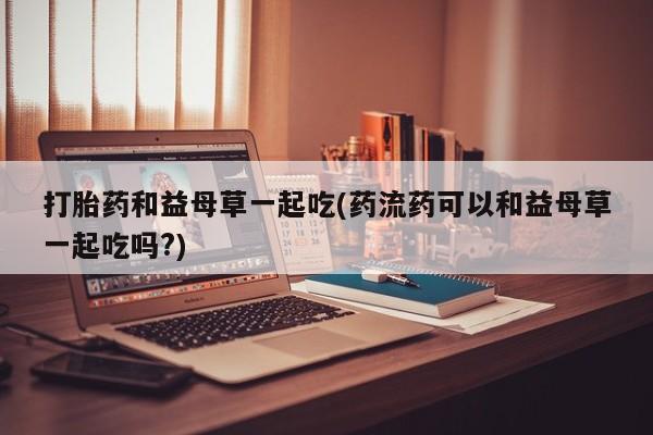 堕胎药怎么购买打胎药和益母草一起吃(药流药可以和益母草一起吃吗?)