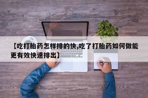堕胎药怎么购买【吃打胎药怎样排的快,吃了打胎药如何做能更有效快速排出】