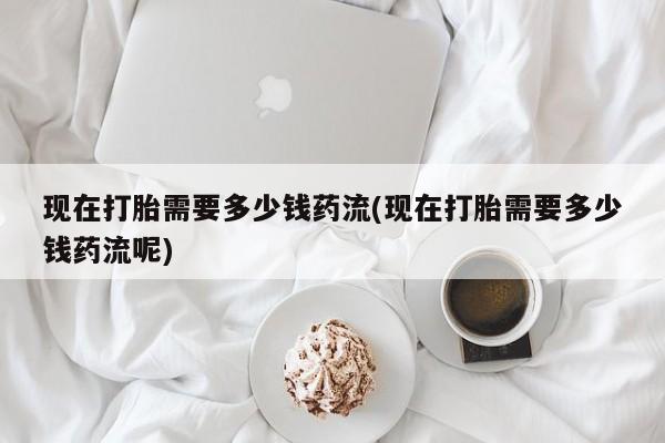 堕胎药怎么购买现在打胎需要多少钱药流(现在打胎需要多少钱药流呢)