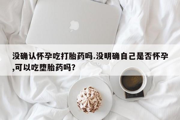 堕胎药怎么购买没确认怀孕吃打胎药吗.没明确自己是否怀孕,可以吃堕胎药吗？