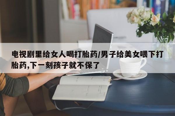 堕胎药怎么购买电视剧里给女人喝打胎药/男子给美女喂下打胎药,下一刻孩子就不保了