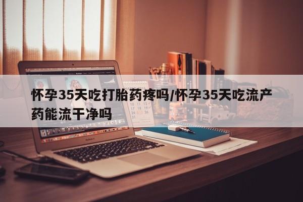 堕胎药怎么购买怀孕35天吃打胎药疼吗/怀孕35天吃流产药能流干净吗