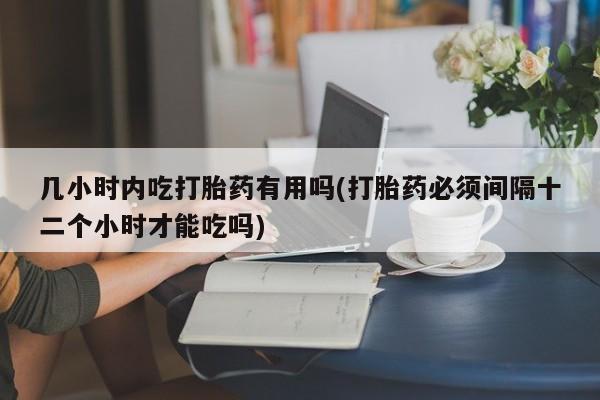 堕胎药怎么购买几小时内吃打胎药有用吗(打胎药必须间隔十二个小时才能吃吗)